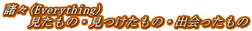 諸々(Everything) 　　見たもの・見つけたもの・出会ったもの